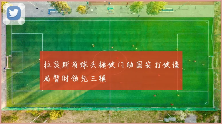 拉莫斯角球头槌破门助国安打破僵局暂时领先三镇