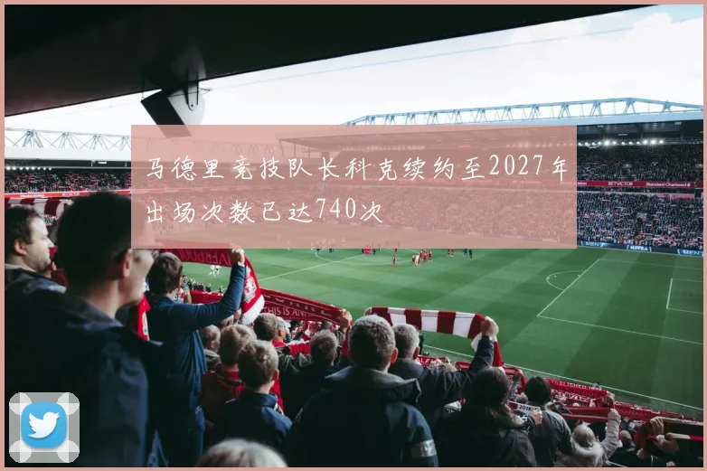 马德里竞技队长科克续约至2027年出场次数已达740次