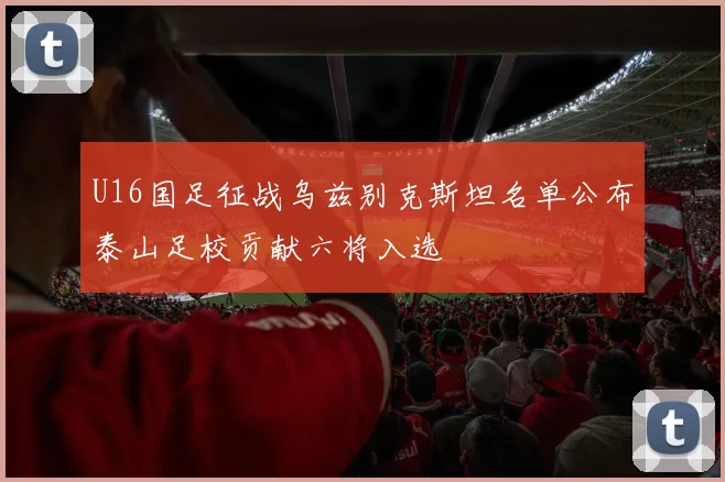 U16国足征战乌兹别克斯坦名单公布泰山足校贡献六将入选
