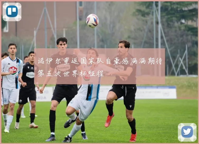 诺伊尔重返国家队自豪感满满期待第五次世界杯征程