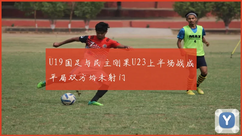 U19国足与民主刚果U23上半场战成平局双方均未射门