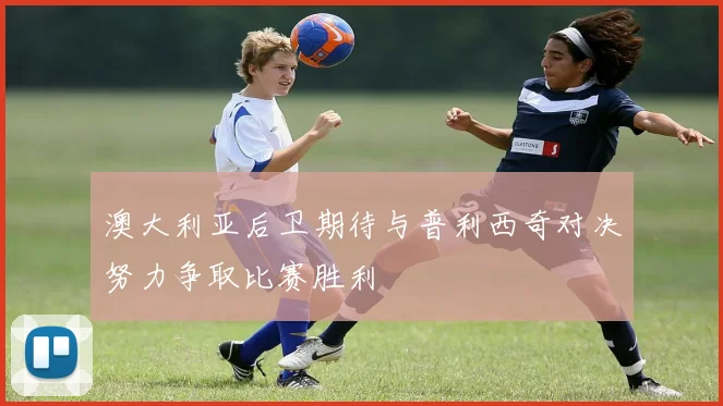 澳大利亚后卫期待与普利西奇对决努力争取比赛胜利