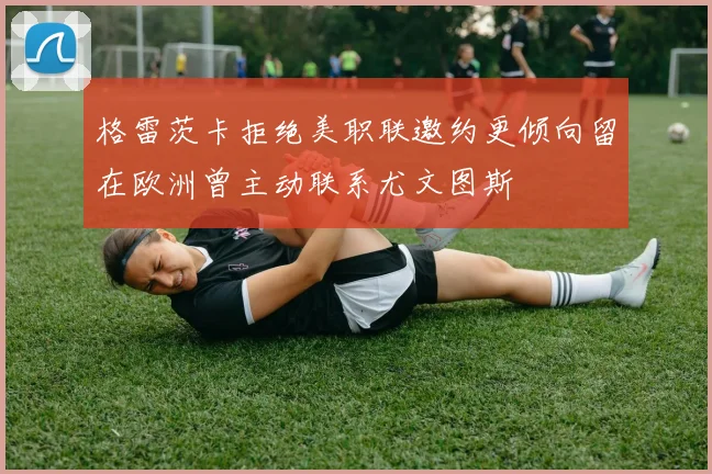 格雷茨卡拒绝美职联邀约更倾向留在欧洲曾主动联系尤文图斯
