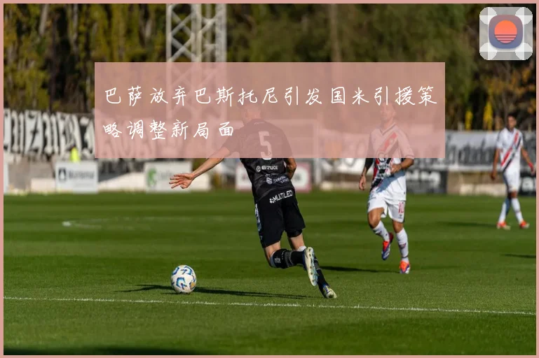 巴萨放弃巴斯托尼引发国米引援策略调整新局面
