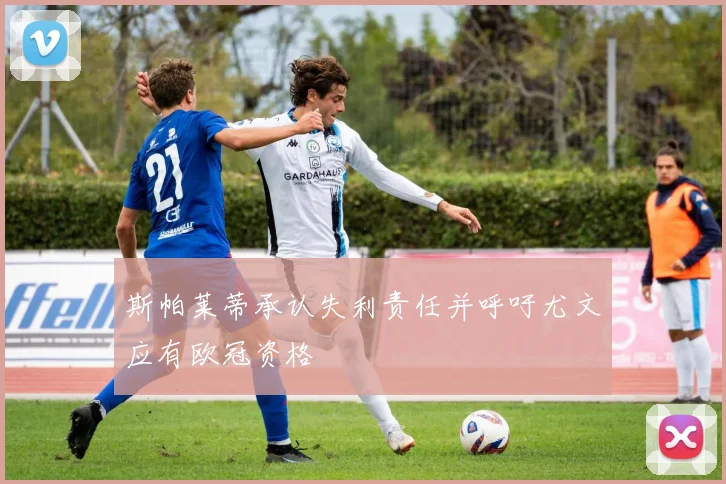 斯帕莱蒂承认失利责任并呼吁尤文应有欧冠资格