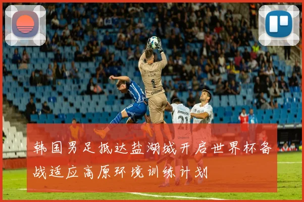 韩国男足抵达盐湖城开启世界杯备战适应高原环境训练计划